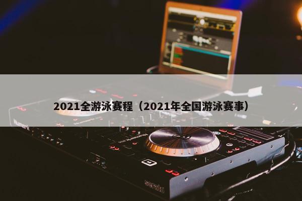 2021全游泳赛程（2021年全国游泳赛事）