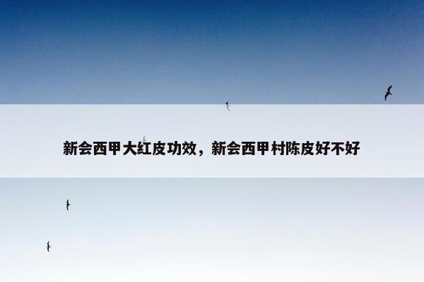 新会西甲大红皮功效，新会西甲村陈皮好不好