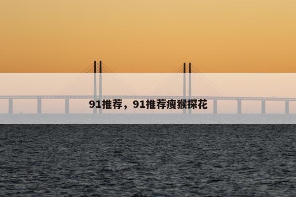 91推荐,91推荐瘦猴探花 91推荐,91推荐瘦猴探花