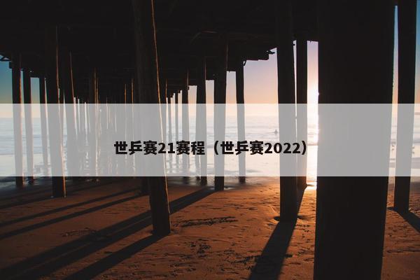世乒赛21赛程（世乒赛2022）