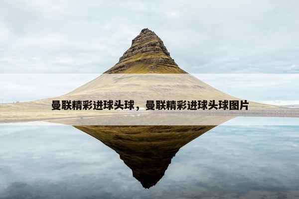 曼联精彩进球头球，曼联精彩进球头球图片