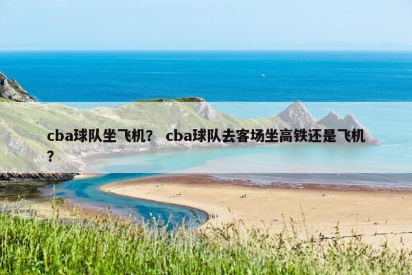 cba球队坐飞机？ cba球队去客场坐高铁还是飞机？