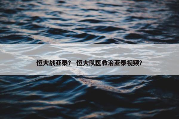 恒大战亚泰？ 恒大队医救治亚泰视频？