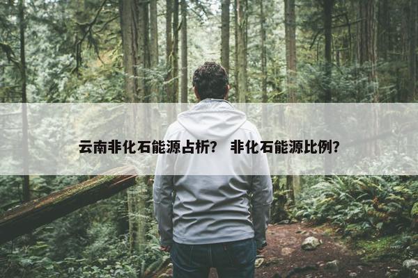 云南非化石能源占析？ 非化石能源比例？