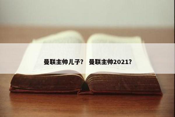 曼联主帅儿子？ 曼联主帅2021？