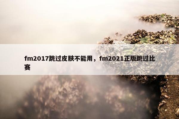 fm2017跳过皮肤不能用，fm2021正版跳过比赛