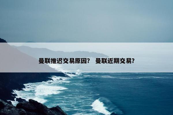 曼联推迟交易原因？ 曼联近期交易？