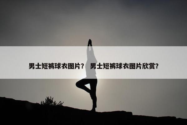 男士短裤球衣图片？ 男士短裤球衣图片欣赏？