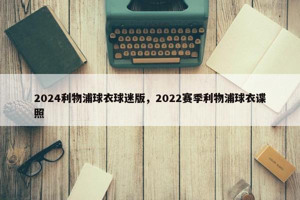 2024利物浦球衣球迷版，2022赛季利物浦球衣谍照