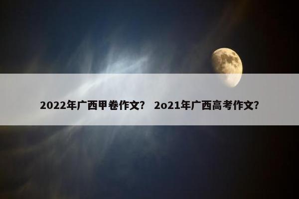 2022年广西甲卷作文？ 2o21年广西高考作文？