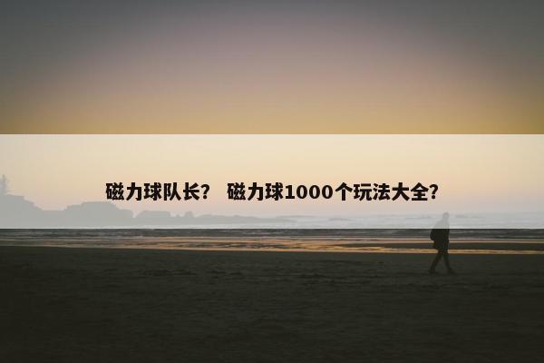 磁力球队长？ 磁力球1000个玩法大全？