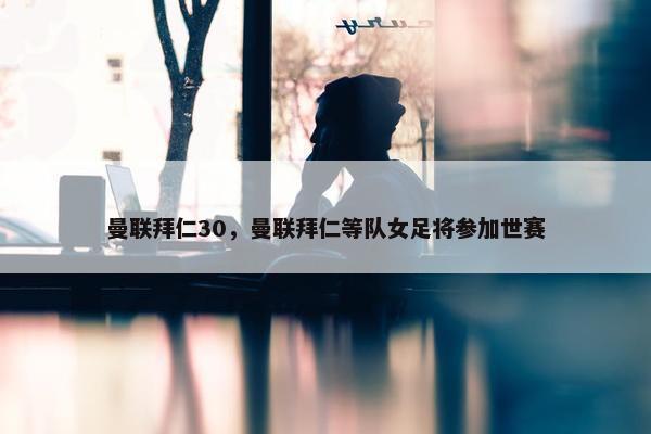 曼联拜仁30，曼联拜仁等队女足将参加世赛