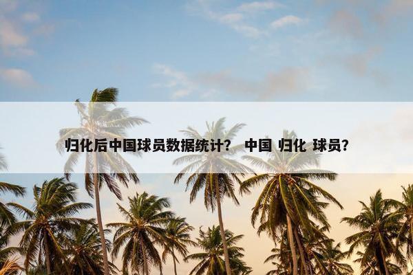 归化后中国球员数据统计？ 中国 归化 球员？