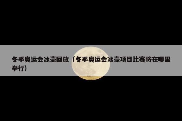 冬季奥运会冰壶回放（冬季奥运会冰壶项目比赛将在哪里举行）