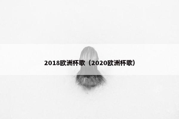 2018欧洲杯歌(2020欧洲杯歌) 2018欧洲杯歌(2020欧洲杯歌)