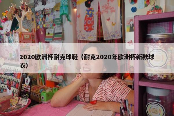 2020欧洲杯耐克球鞋（耐克2020年欧洲杯新款球衣）