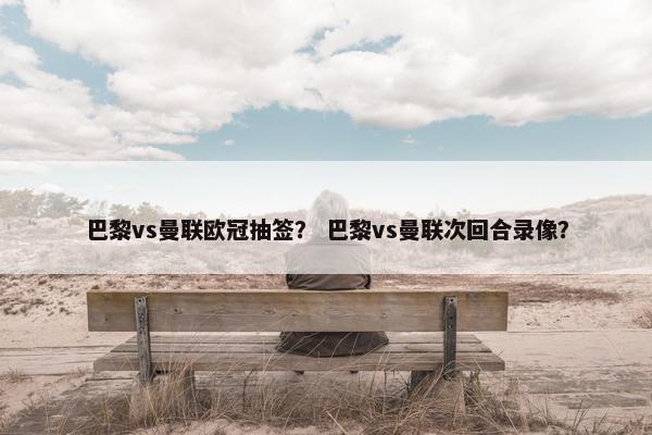 巴黎vs曼联欧冠抽签？ 巴黎vs曼联次回合录像？