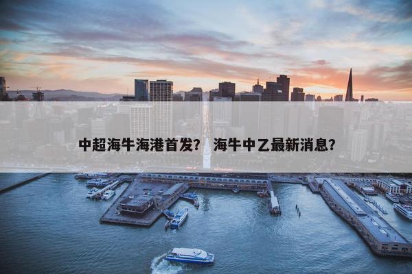 中超海牛海港首发？ 海牛中乙最新消息？