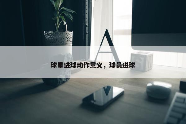球星进球动作意义,球员进球 球星进球动作意义,球员进球