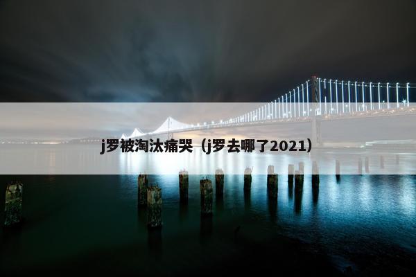 j罗被淘汰痛哭（j罗去哪了2021）