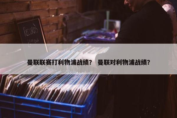 曼联联赛打利物浦战绩？ 曼联对利物浦战绩？