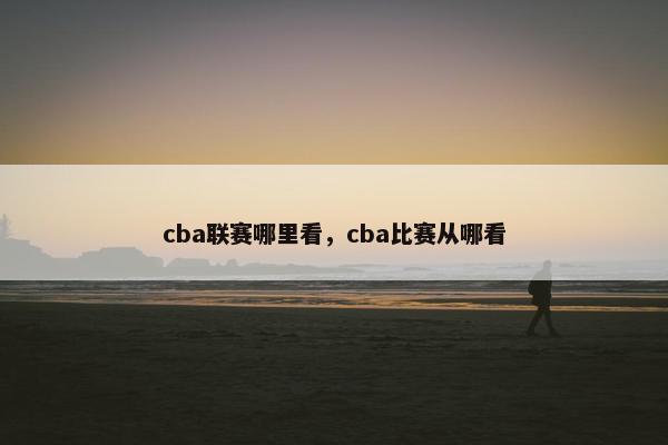 cba联赛哪里看，cba比赛从哪看