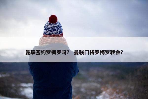 曼联签约罗梅罗吗? 曼联门将罗梅罗转会? 曼联签约罗梅罗吗? 曼联门将罗梅罗转会?