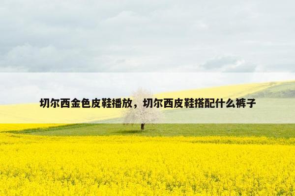 切尔西金色皮鞋播放,切尔西皮鞋搭配什么裤子 切尔西金色皮鞋播放,切尔西皮鞋搭配什么裤子