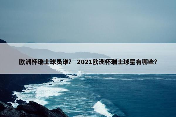 欧洲杯瑞士球员谁？ 2021欧洲杯瑞士球星有哪些？
