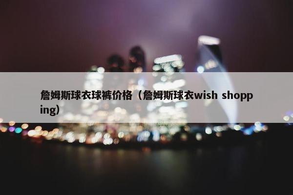 詹姆斯球衣球裤价格（詹姆斯球衣wish shopping）