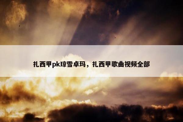 扎西甲pk琼雪卓玛,扎西甲歌曲视频全部 扎西甲pk琼雪卓玛,扎西甲歌曲视频全部