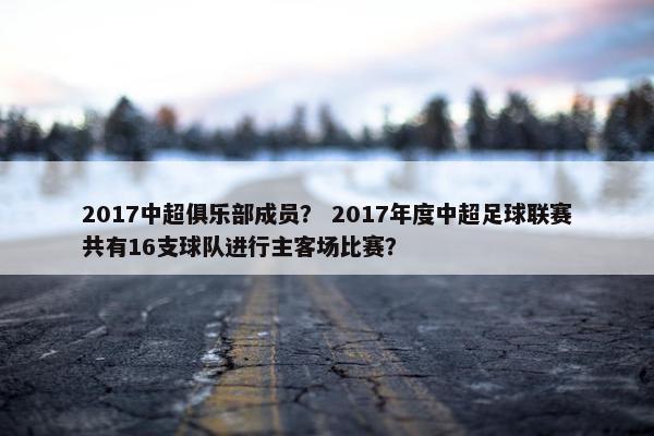 2017中超俱乐部成员？ 2017年度中超足球联赛共有16支球队进行主客场比赛？