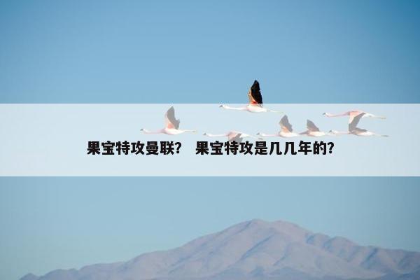果宝特攻曼联？ 果宝特攻是几几年的？