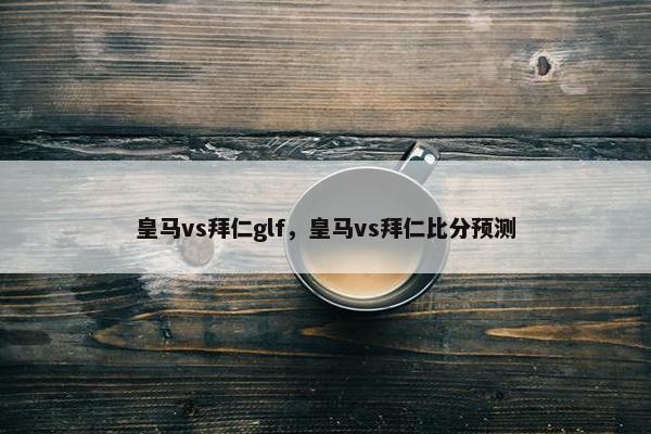 皇马vs拜仁glf,皇马vs拜仁比分预测 皇马vs拜仁glf,皇马vs拜仁比分预测