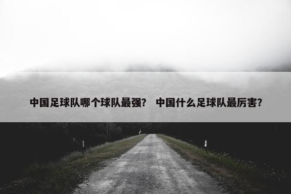 中国足球队哪个球队最强？ 中国什么足球队最厉害？