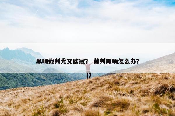 黑哨裁判尤文欧冠？ 裁判黑哨怎么办？