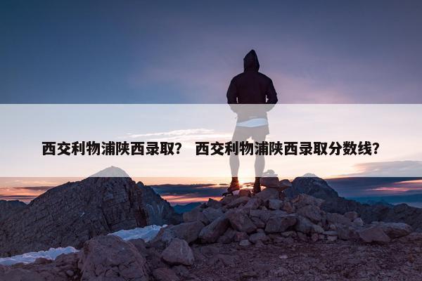 西交利物浦陕西录取？ 西交利物浦陕西录取分数线？