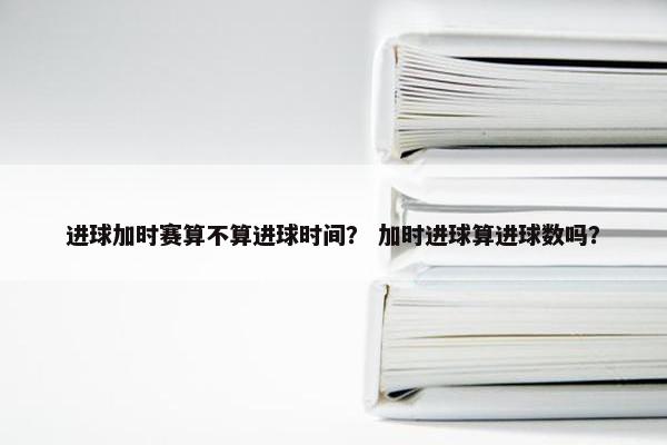 进球加时赛算不算进球时间？ 加时进球算进球数吗？