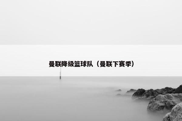 曼联降级篮球队（曼联下赛季）