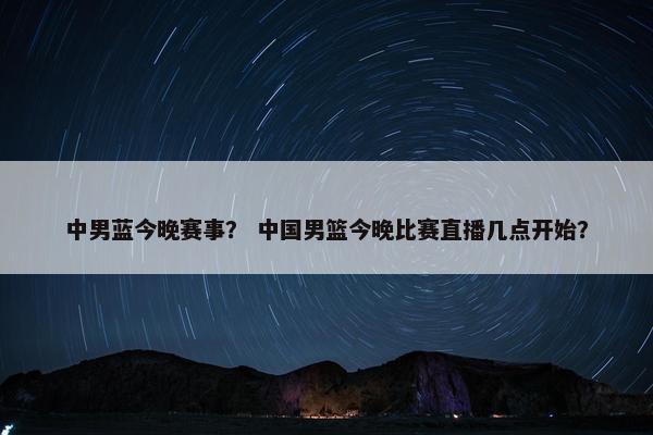 中男蓝今晚赛事？ 中国男篮今晚比赛直播几点开始？