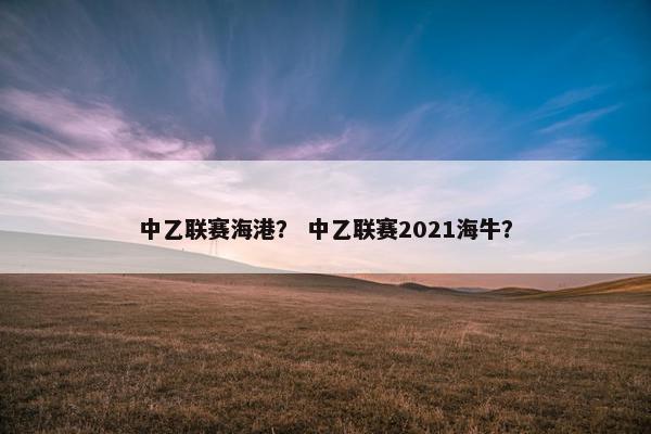 中乙联赛海港？ 中乙联赛2021海牛？