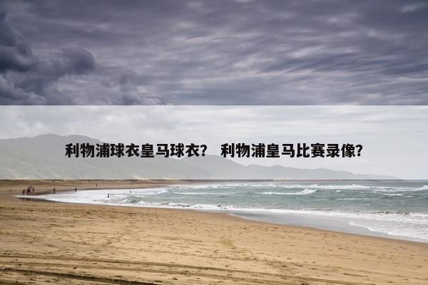 利物浦球衣皇马球衣？ 利物浦皇马比赛录像？