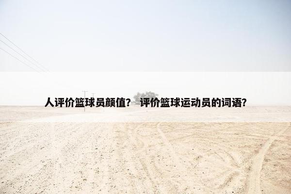 人评价篮球员颜值? 评价篮球运动员的词语? 人评价篮球员颜值? 评价篮球运动员的词语?