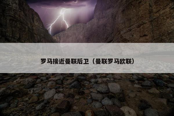 罗马接近曼联后卫（曼联罗马欧联）