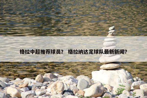 格拉中超推荐球员？ 格拉纳达足球队最新新闻？