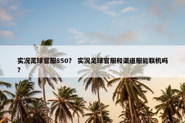 实况足球官服850？ 实况足球官服和渠道服能联机吗？