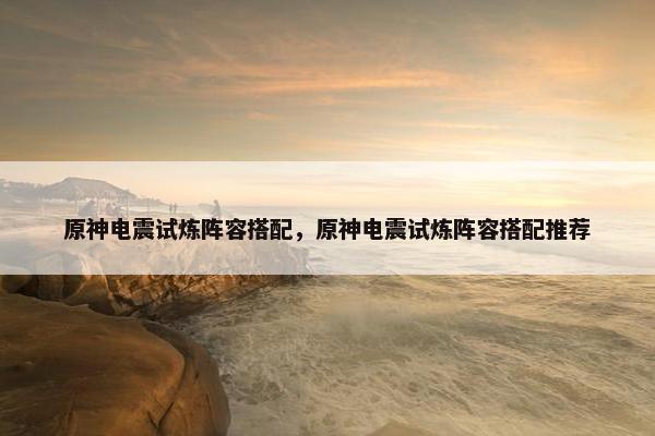 原神电震试炼阵容搭配，原神电震试炼阵容搭配推荐