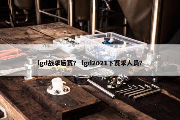 lgd战季后赛？ lgd2021下赛季人员？