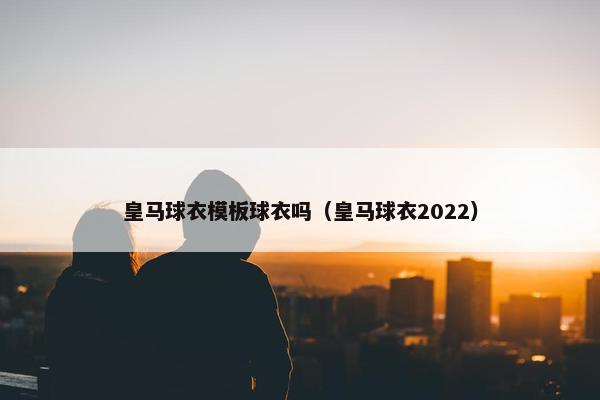 皇马球衣模板球衣吗(皇马球衣2022) 皇马球衣模板球衣吗(皇马球衣2022)