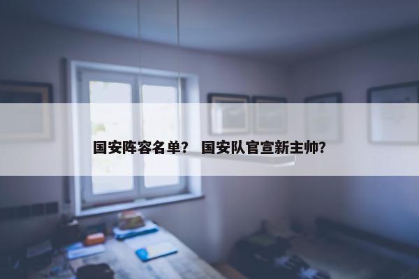 国安阵容名单？ 国安队官宣新主帅？
